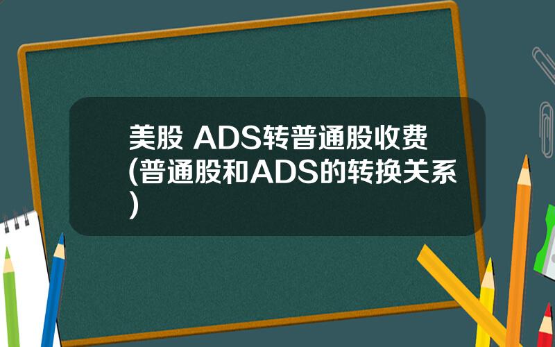 美股 ADS转普通股收费(普通股和ADS的转换关系)